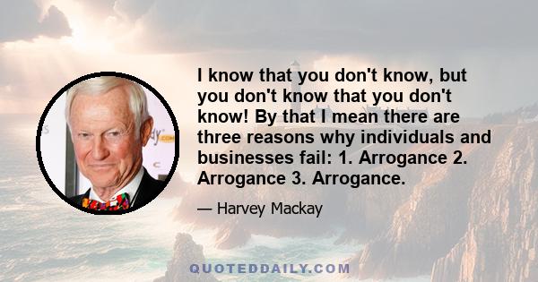 I know that you don't know, but you don't know that you don't know! By that I mean there are three reasons why individuals and businesses fail: 1. Arrogance 2. Arrogance 3. Arrogance.