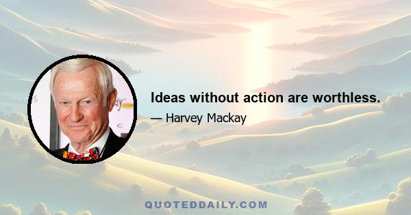 Ideas without action are worthless.