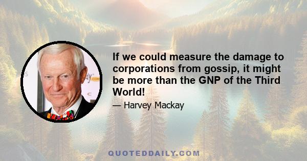 If we could measure the damage to corporations from gossip, it might be more than the GNP of the Third World!