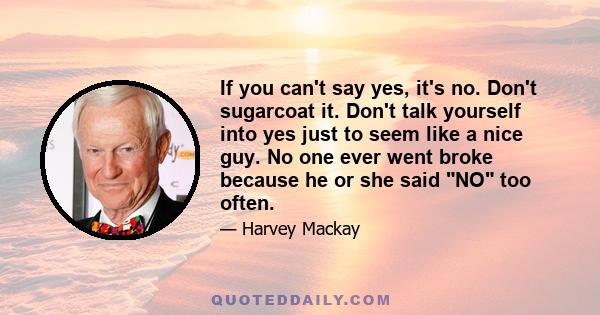 If you can't say yes, it's no. Don't sugarcoat it. Don't talk yourself into yes just to seem like a nice guy. No one ever went broke because he or she said NO too often.