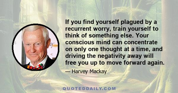 If you find yourself plagued by a recurrent worry, train yourself to think of something else. Your conscious mind can concentrate on only one thought at a time, and driving the negativity away will free you up to move