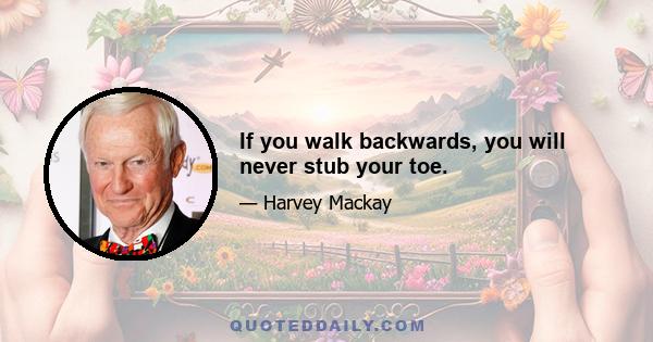 If you walk backwards, you will never stub your toe.