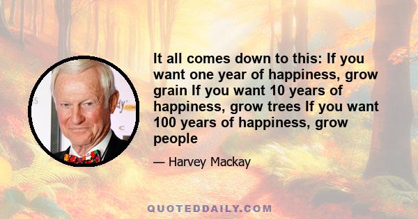 It all comes down to this: If you want one year of happiness, grow grain If you want 10 years of happiness, grow trees If you want 100 years of happiness, grow people