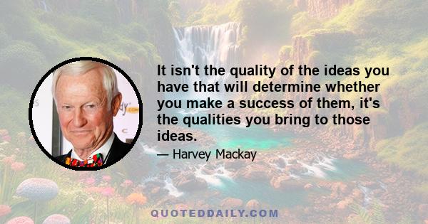 It isn't the quality of the ideas you have that will determine whether you make a success of them, it's the qualities you bring to those ideas.