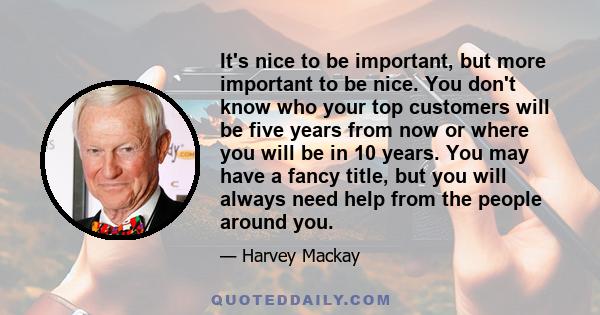 It's nice to be important, but more important to be nice. You don't know who your top customers will be five years from now or where you will be in 10 years. You may have a fancy title, but you will always need help