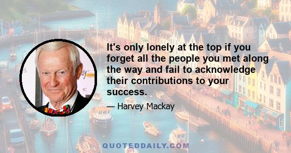 It's only lonely at the top if you forget all the people you met along the way and fail to acknowledge their contributions to your success.