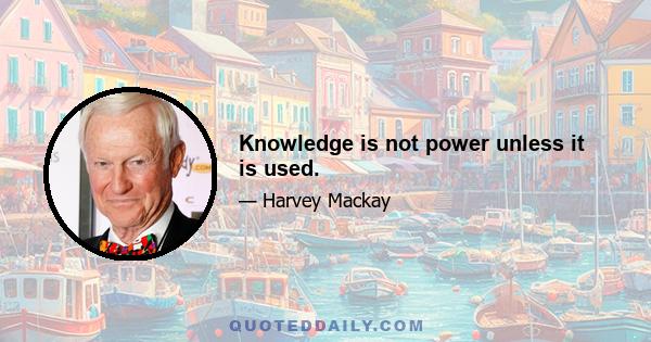 Knowledge is not power unless it is used.