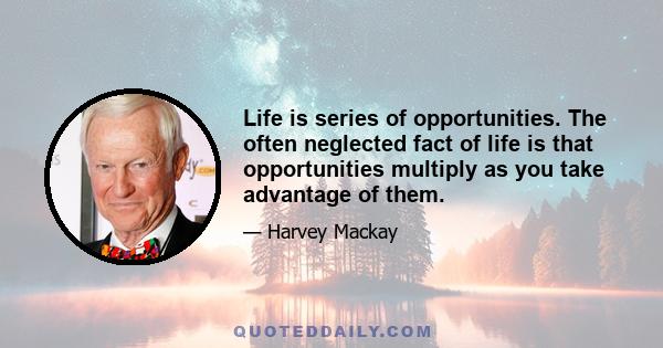 Life is series of opportunities. The often neglected fact of life is that opportunities multiply as you take advantage of them.