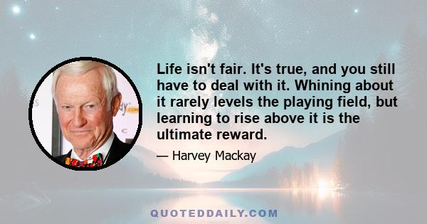 Life isn't fair. It's true, and you still have to deal with it. Whining about it rarely levels the playing field, but learning to rise above it is the ultimate reward.