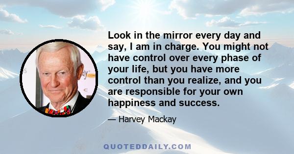 Look in the mirror every day and say, I am in charge. You might not have control over every phase of your life, but you have more control than you realize, and you are responsible for your own happiness and success.