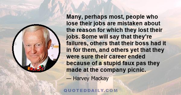 Many, perhaps most, people who lose their jobs are mistaken about the reason for which they lost their jobs. Some will say that they're failures, others that their boss had it in for them, and others yet that they were