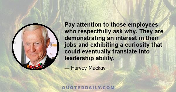 Pay attention to those employees who respectfully ask why. They are demonstrating an interest in their jobs and exhibiting a curiosity that could eventually translate into leadership ability.