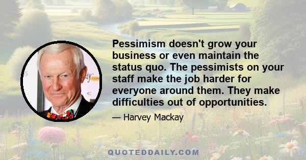 Pessimism doesn't grow your business or even maintain the status quo. The pessimists on your staff make the job harder for everyone around them. They make difficulties out of opportunities.