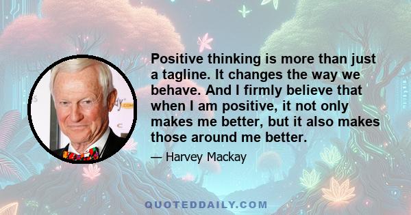 Positive thinking is more than just a tagline. It changes the way we behave. And I firmly believe that when I am positive, it not only makes me better, but it also makes those around me better.