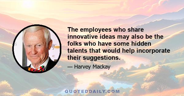 The employees who share innovative ideas may also be the folks who have some hidden talents that would help incorporate their suggestions.