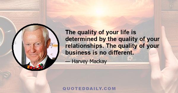 The quality of your life is determined by the quality of your relationships. The quality of your business is no different.