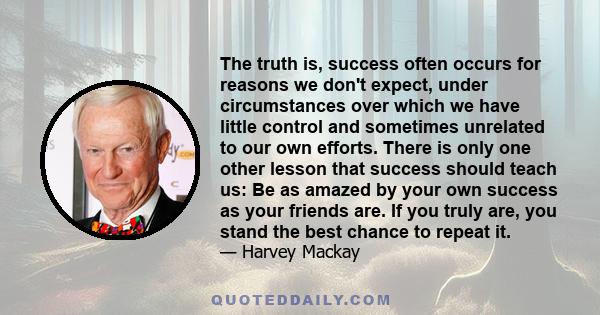 The truth is, success often occurs for reasons we don't expect, under circumstances over which we have little control and sometimes unrelated to our own efforts. There is only one other lesson that success should teach