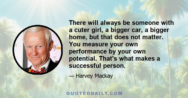 There will always be someone with a cuter girl, a bigger car, a bigger home, but that does not matter. You measure your own performance by your own potential. That's what makes a successful person.