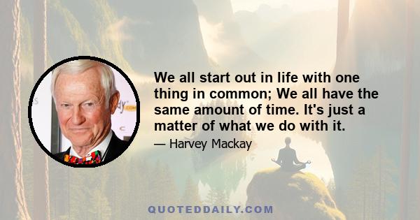 We all start out in life with one thing in common; We all have the same amount of time. It's just a matter of what we do with it.