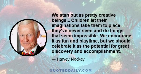 We start out as pretty creative beings... Children let their imaginations take them to place they've never seen and do things that seem impossible. We encourage it as fun and playtime, but we should celebrate it as the