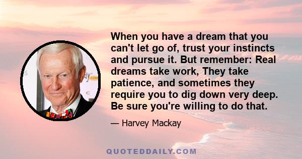 When you have a dream that you can't let go of, trust your instincts and pursue it. But remember: Real dreams take work, They take patience, and sometimes they require you to dig down very deep. Be sure you're willing