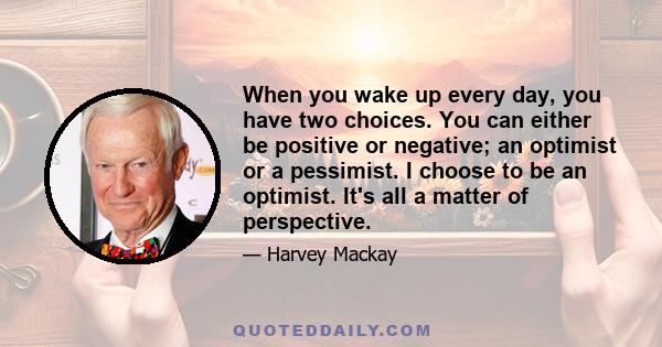 When you wake up every day, you have two choices. You can either be positive or negative; an optimist or a pessimist. I choose to be an optimist. It's all a matter of perspective.