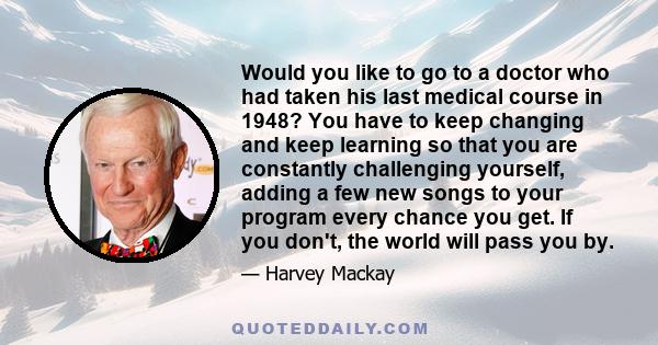 Would you like to go to a doctor who had taken his last medical course in 1948? You have to keep changing and keep learning so that you are constantly challenging yourself, adding a few new songs to your program every