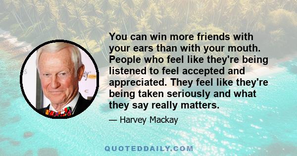 You can win more friends with your ears than with your mouth. People who feel like they're being listened to feel accepted and appreciated. They feel like they're being taken seriously and what they say really matters.