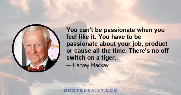 You can't be passionate when you feel like it. You have to be passionate about your job, product or cause all the time. There's no off switch on a tiger.