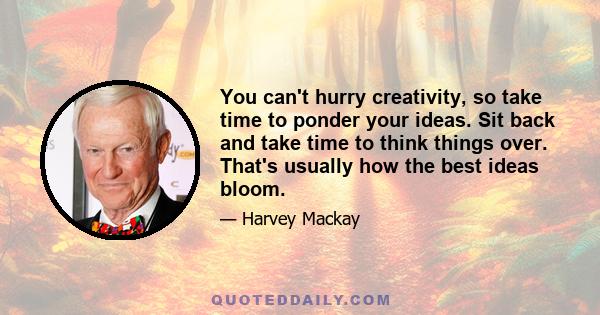 You can't hurry creativity, so take time to ponder your ideas. Sit back and take time to think things over. That's usually how the best ideas bloom.