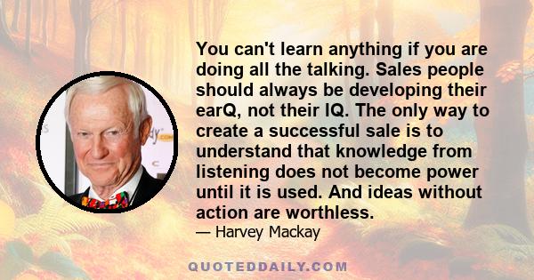 You can't learn anything if you are doing all the talking. Sales people should always be developing their earQ, not their IQ. The only way to create a successful sale is to understand that knowledge from listening does