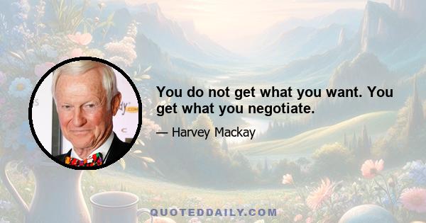 You do not get what you want. You get what you negotiate.