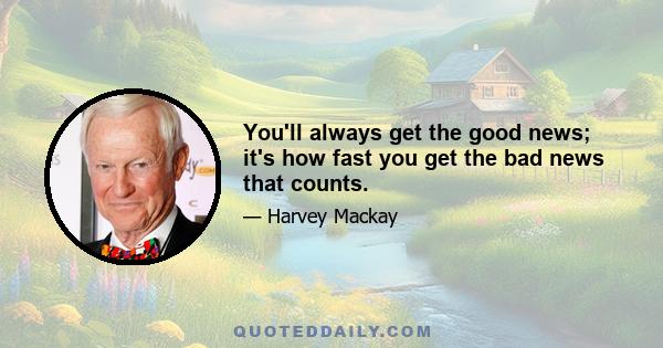 You'll always get the good news; it's how fast you get the bad news that counts.