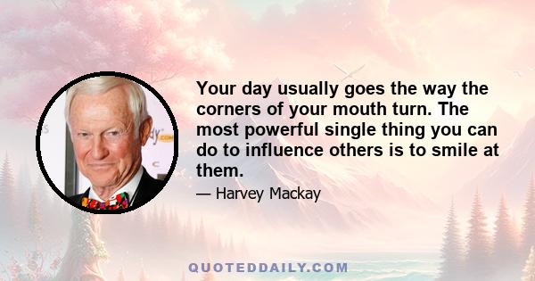 Your day usually goes the way the corners of your mouth turn. The most powerful single thing you can do to influence others is to smile at them.