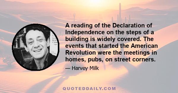 A reading of the Declaration of Independence on the steps of a building is widely covered. The events that started the American Revolution were the meetings in homes, pubs, on street corners.