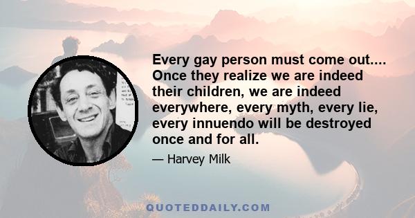 Every gay person must come out.... Once they realize we are indeed their children, we are indeed everywhere, every myth, every lie, every innuendo will be destroyed once and for all.