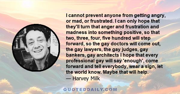 I cannot prevent anyone from getting angry, or mad, or frustrated. I can only hope that they'll turn that anger and frustration and madness into something positive, so that two, three, four, five hundred will step