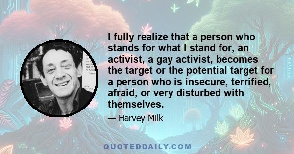 I fully realize that a person who stands for what I stand for, an activist, a gay activist, becomes the target or the potential target for a person who is insecure, terrified, afraid, or very disturbed with themselves.