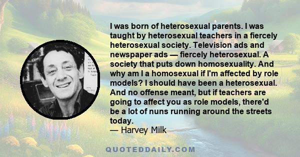 I was born of heterosexual parents. I was taught by heterosexual teachers in a fiercely heterosexual society. Television ads and newspaper ads — fiercely heterosexual. A society that puts down homosexuality. And why am