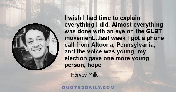 I wish I had time to explain everything I did. Almost everything was done with an eye on the GLBT movement...last week I got a phone call from Altoona, Pennsylvania, and the voice was young, my election gave one more