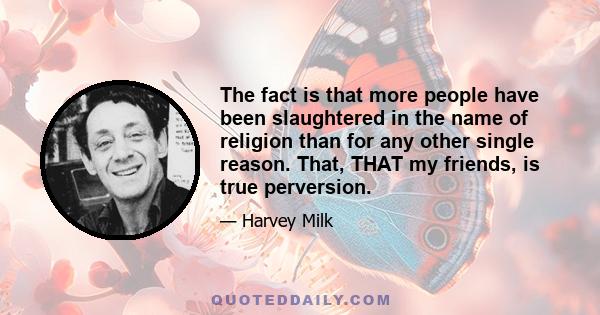 The fact is that more people have been slaughtered in the name of religion than for any other single reason. That, THAT my friends, is true perversion.