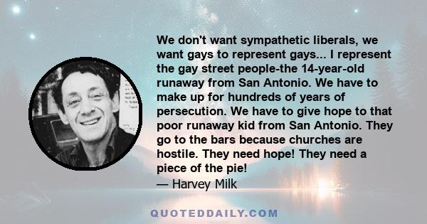 We don't want sympathetic liberals, we want gays to represent gays... I represent the gay street people-the 14-year-old runaway from San Antonio. We have to make up for hundreds of years of persecution. We have to give