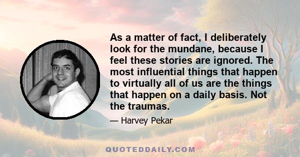 As a matter of fact, I deliberately look for the mundane, because I feel these stories are ignored. The most influential things that happen to virtually all of us are the things that happen on a daily basis. Not the