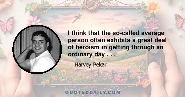 I think that the so-called average person often exhibits a great deal of heroism in getting through an ordinary day . . .