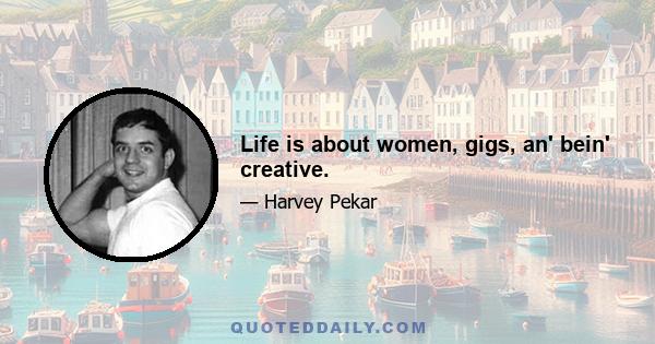 Life is about women, gigs, an' bein' creative.