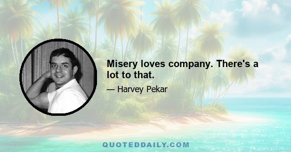 Misery loves company. There's a lot to that.