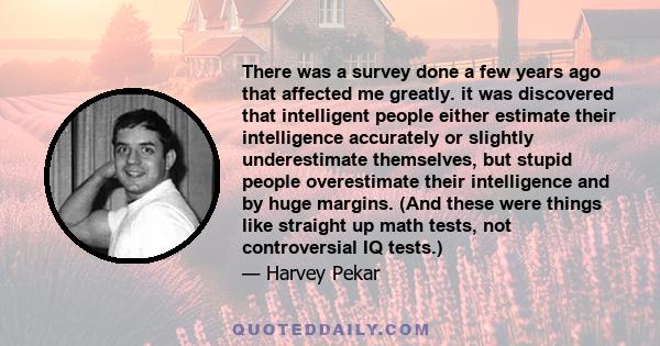 There was a survey done a few years ago that affected me greatly. it was discovered that intelligent people either estimate their intelligence accurately or slightly underestimate themselves, but stupid people