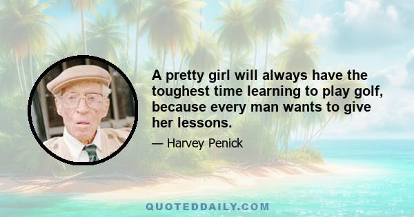 A pretty girl will always have the toughest time learning to play golf, because every man wants to give her lessons.