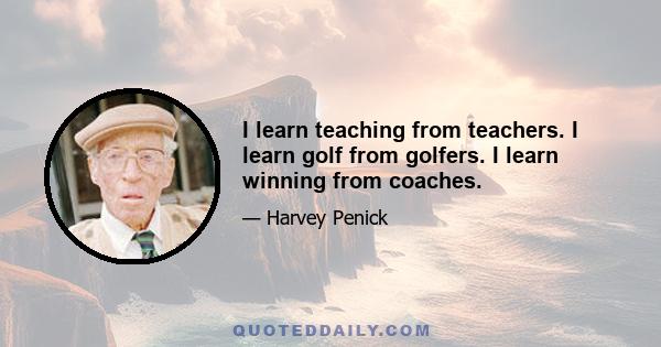 I learn teaching from teachers. I learn golf from golfers. I learn winning from coaches.