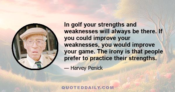 In golf your strengths and weaknesses will always be there. If you could improve your weaknesses, you would improve your game. The irony is that people prefer to practice their strengths.